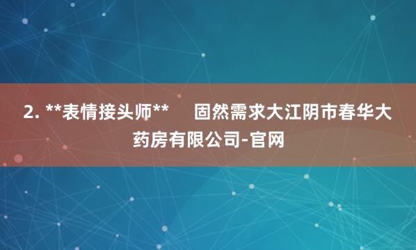 2. **表情接头师**     固然需求大江阴市春华大药房有限公司-官网